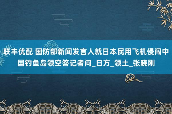 联丰优配 国防部新闻发言人就日本民用飞机侵闯中国钓鱼岛领空答记者问_日方_领土_张晓刚