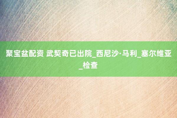 聚宝盆配资 武契奇已出院_西尼沙·马利_塞尔维亚_检查
