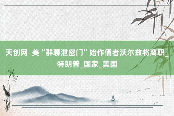 天创网  美“群聊泄密门”始作俑者沃尔兹将离职_特朗普_国家_美国