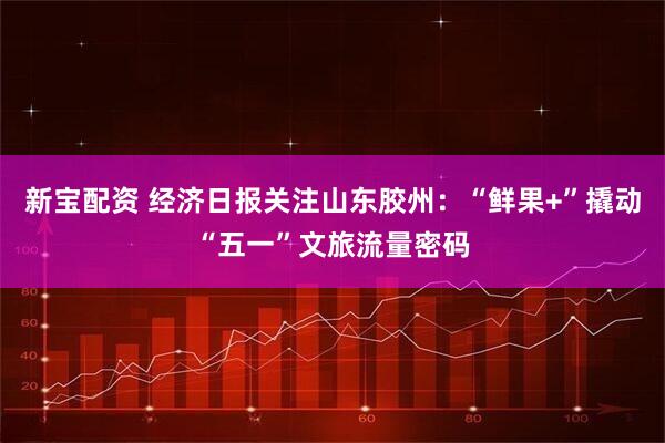 新宝配资 经济日报关注山东胶州：“鲜果+”撬动“五一”文旅流量密码