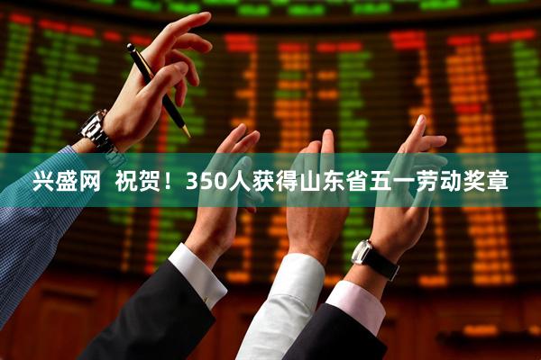 兴盛网  祝贺！350人获得山东省五一劳动奖章