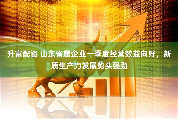升富配资 山东省属企业一季度经营效益向好，新质生产力发展势头强劲