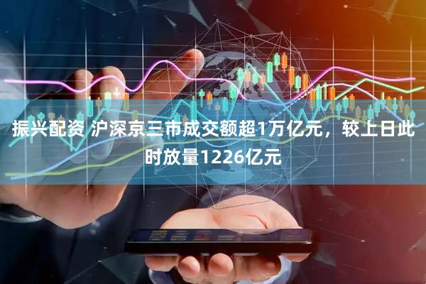 振兴配资 沪深京三市成交额超1万亿元，较上日此时放量1226亿元