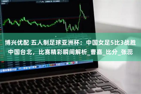 博兴优配 五人制足球亚洲杯：中国女足5比3战胜中国台北，比赛精彩瞬间解析_曹嘉_比分_张蕊