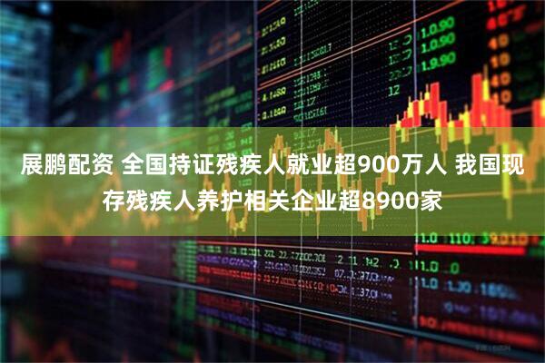 展鹏配资 全国持证残疾人就业超900万人 我国现存残疾人养护相关企业超8900家