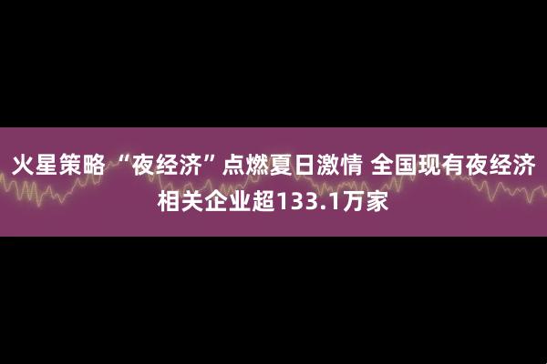 火星策略 “夜经济”点燃夏日激情 全国现有夜经济相关企业超133.1万家