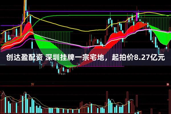 创达盈配资 深圳挂牌一宗宅地，起拍价8.27亿元