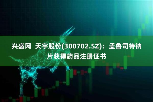 兴盛网  天宇股份(300702.SZ)：孟鲁司特钠片获得药品注册证书