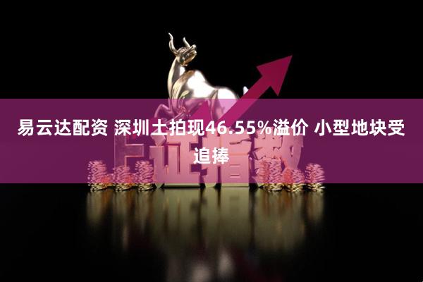 易云达配资 深圳土拍现46.55%溢价 小型地块受追捧