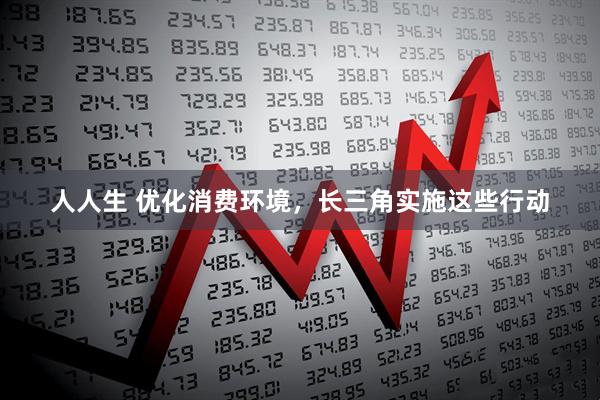 人人生 优化消费环境，长三角实施这些行动