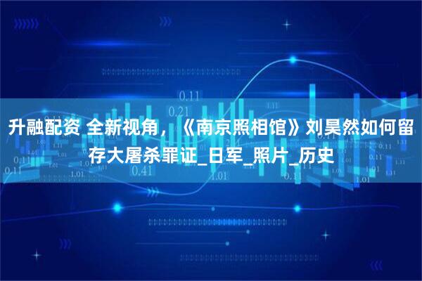 升融配资 全新视角，《南京照相馆》刘昊然如何留存大屠杀罪证_日军_照片_历史