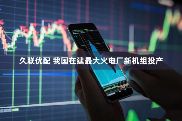 久联优配 我国在建最大火电厂新机组投产
