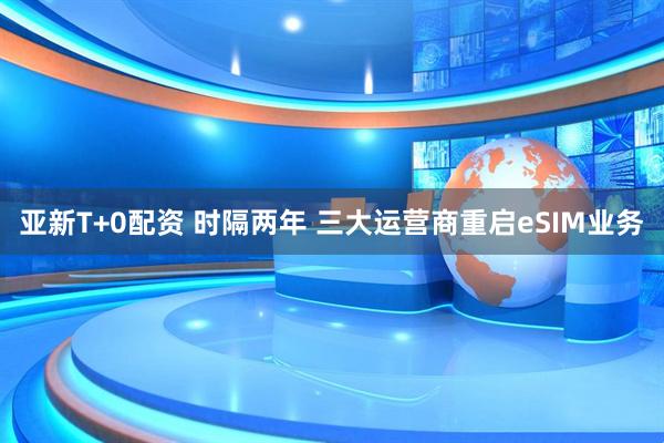 亚新T+0配资 时隔两年 三大运营商重启eSIM业务