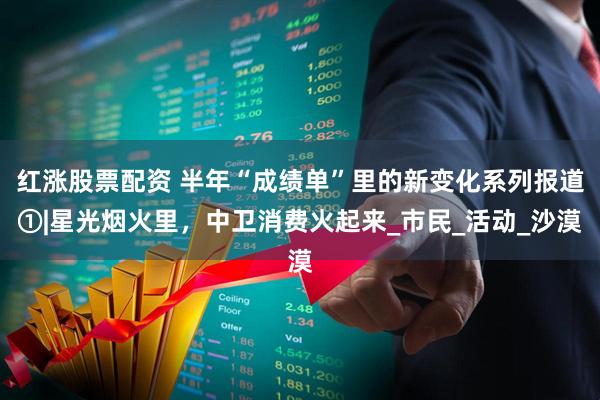 红涨股票配资 半年“成绩单”里的新变化系列报道①|星光烟火里，中卫消费火起来_市民_活动_沙漠