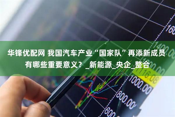 华锋优配网 我国汽车产业“国家队”再添新成员 有哪些重要意义？_新能源_央企_整合
