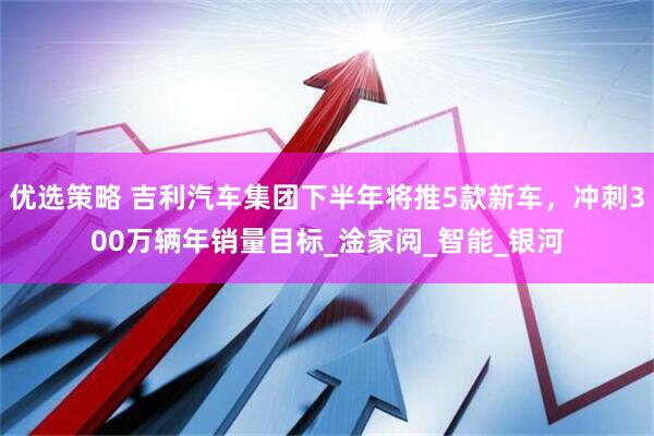 优选策略 吉利汽车集团下半年将推5款新车，冲刺300万辆年销量目标_淦家阅_智能_银河