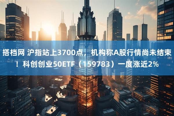 搭档网 沪指站上3700点，机构称A股行情尚未结束！科创创业50ETF（159783）一度涨近2%