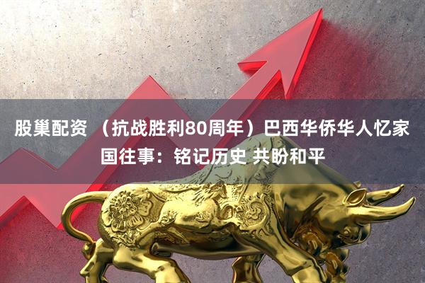 股巢配资 （抗战胜利80周年）巴西华侨华人忆家国往事：铭记历史 共盼和平