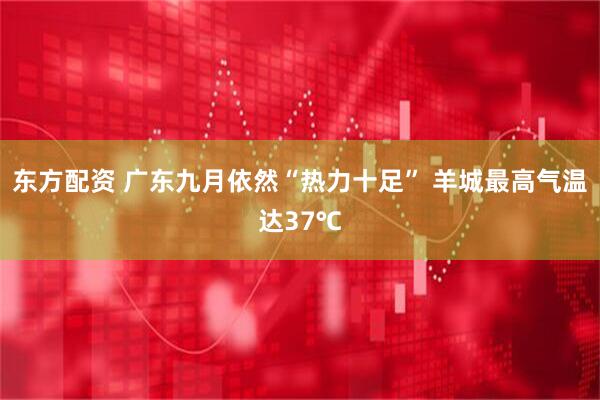 东方配资 广东九月依然“热力十足” 羊城最高气温达37℃