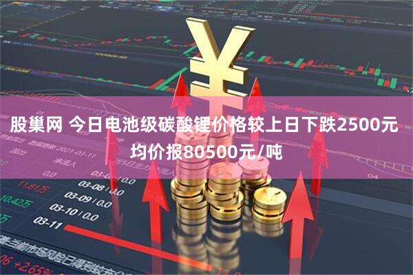股巢网 今日电池级碳酸锂价格较上日下跌2500元 均价报80500元/吨