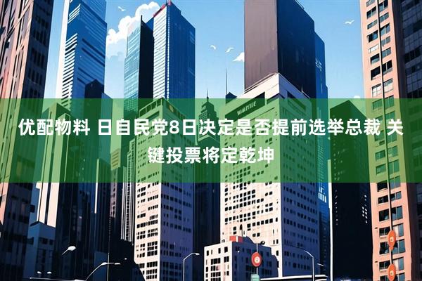 优配物料 日自民党8日决定是否提前选举总裁 关键投票将定乾坤