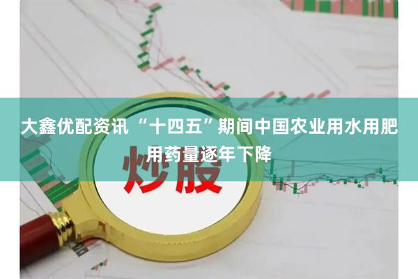 大鑫优配资讯 “十四五”期间中国农业用水用肥用药量逐年下降